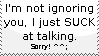 im not ignoring you, i just suck at talking to people! sorry!