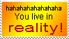 hahahahhaaha you live in reality!